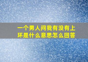 一个男人问我有没有上环是什么意思怎么回答