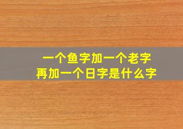 一个鱼字加一个老字再加一个日字是什么字