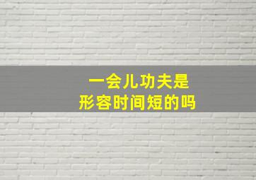 一会儿功夫是形容时间短的吗