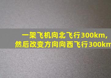 一架飞机向北飞行300km,然后改变方向向西飞行300km