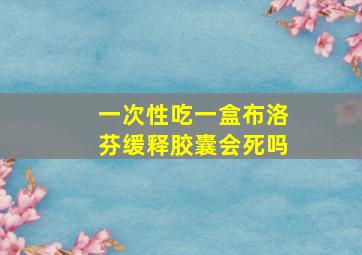 一次性吃一盒布洛芬缓释胶囊会死吗