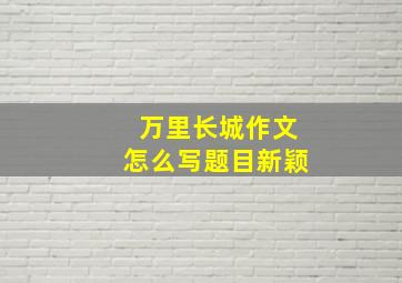 万里长城作文怎么写题目新颖