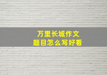 万里长城作文题目怎么写好看