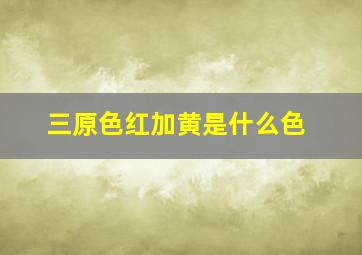 三原色红加黄是什么色