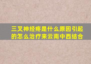 三叉神经疼是什么原因引起的怎么治疗来云南中西结合