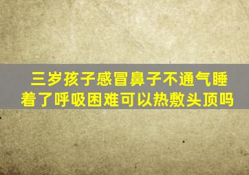 三岁孩子感冒鼻子不通气睡着了呼吸困难可以热敷头顶吗