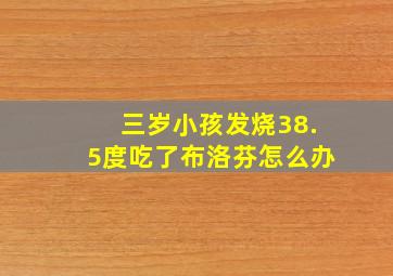 三岁小孩发烧38.5度吃了布洛芬怎么办