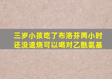 三岁小孩吃了布洛芬两小时还没退烧可以喝对乙酰氨基