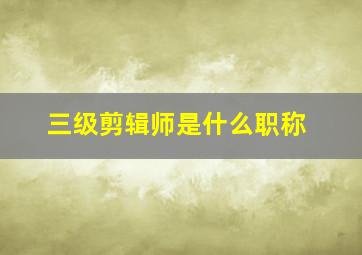 三级剪辑师是什么职称