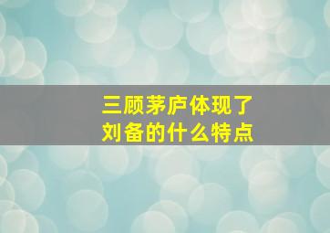 三顾茅庐体现了刘备的什么特点