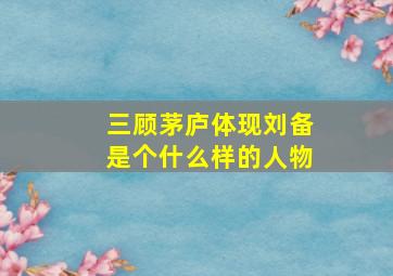 三顾茅庐体现刘备是个什么样的人物