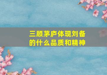 三顾茅庐体现刘备的什么品质和精神