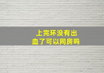 上完环没有出血了可以同房吗