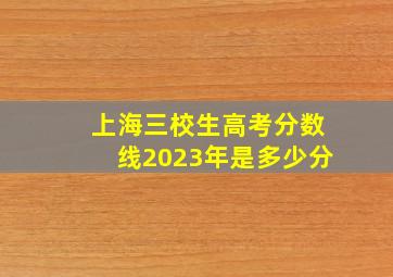 上海三校生高考分数线2023年是多少分