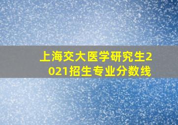 上海交大医学研究生2021招生专业分数线