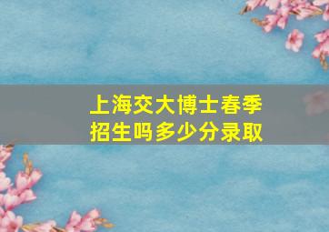 上海交大博士春季招生吗多少分录取