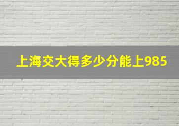 上海交大得多少分能上985