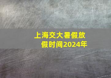 上海交大暑假放假时间2024年