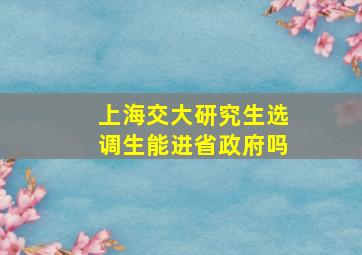 上海交大研究生选调生能进省政府吗