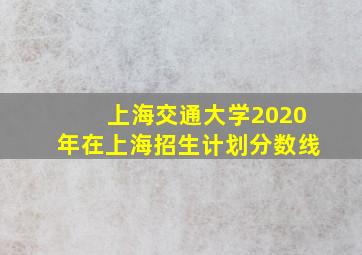 上海交通大学2020年在上海招生计划分数线