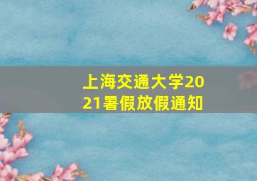 上海交通大学2021暑假放假通知