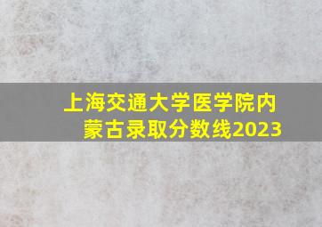 上海交通大学医学院内蒙古录取分数线2023