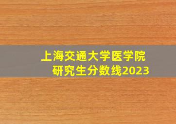 上海交通大学医学院研究生分数线2023