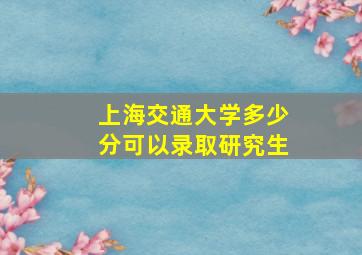 上海交通大学多少分可以录取研究生