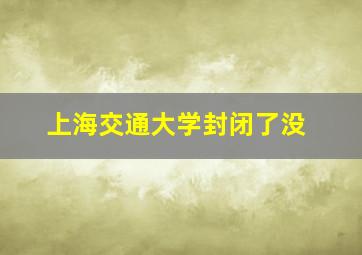 上海交通大学封闭了没