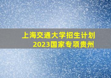 上海交通大学招生计划2023国家专项贵州