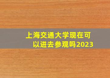 上海交通大学现在可以进去参观吗2023