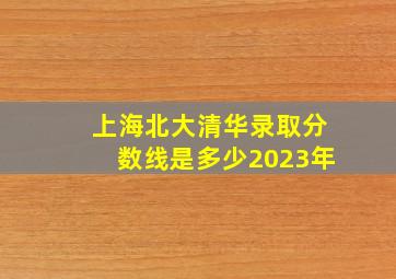 上海北大清华录取分数线是多少2023年