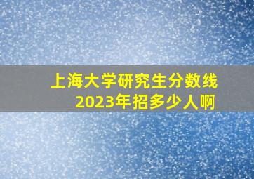 上海大学研究生分数线2023年招多少人啊