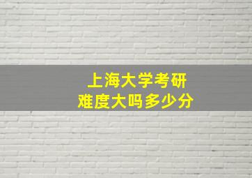 上海大学考研难度大吗多少分