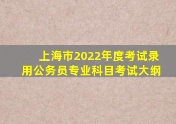 上海市2022年度考试录用公务员专业科目考试大纲