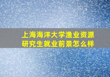 上海海洋大学渔业资源研究生就业前景怎么样