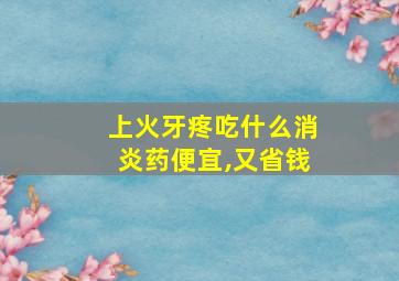 上火牙疼吃什么消炎药便宜,又省钱