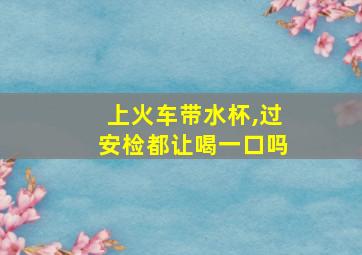 上火车带水杯,过安检都让喝一口吗