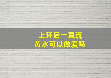 上环后一直流黄水可以做爱吗