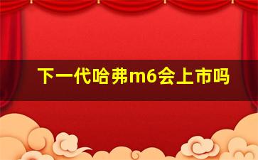 下一代哈弗m6会上市吗