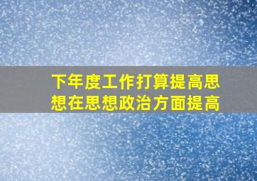 下年度工作打算提高思想在思想政治方面提高