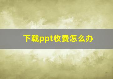 下载ppt收费怎么办