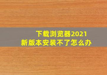 下载浏览器2021新版本安装不了怎么办