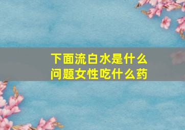 下面流白水是什么问题女性吃什么药