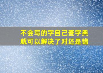 不会写的字自己查字典就可以解决了对还是错