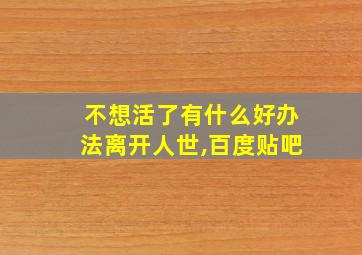 不想活了有什么好办法离开人世,百度贴吧