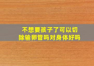 不想要孩子了可以切除输卵管吗对身体好吗