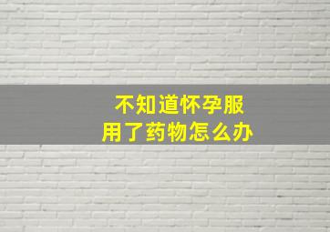 不知道怀孕服用了药物怎么办