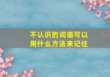 不认识的词语可以用什么方法来记住