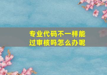 专业代码不一样能过审核吗怎么办呢